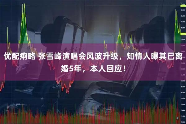 优配痢略 张雪峰演唱会风波升级，知情人曝其已离婚5年，本人回应！