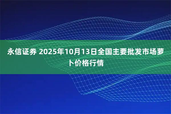 永信证券 2025年10月13日全国主要批发市场萝卜价格行情