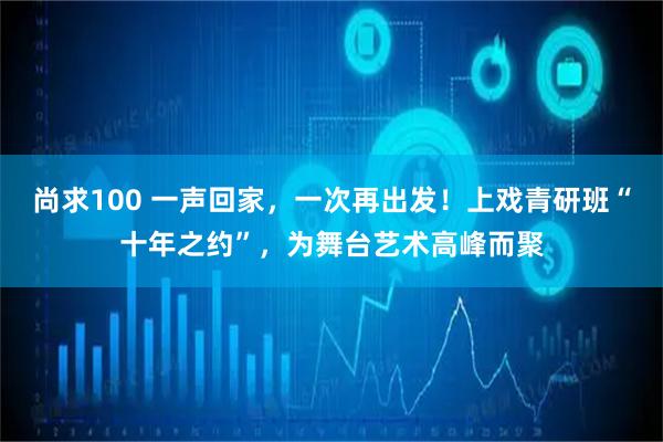 尚求100 一声回家，一次再出发！上戏青研班“十年之约”，为舞台艺术高峰而聚