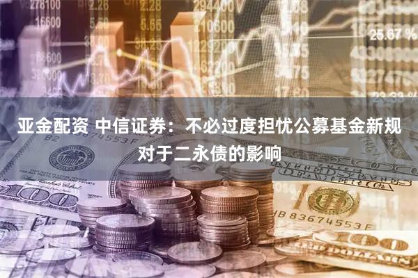 亚金配资 中信证券：不必过度担忧公募基金新规对于二永债的影响