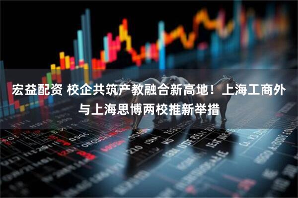宏益配资 校企共筑产教融合新高地！上海工商外与上海思博两校推新举措