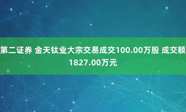 第二证券 金天钛业大宗交易成交100.00万股 成交额1827.00万元