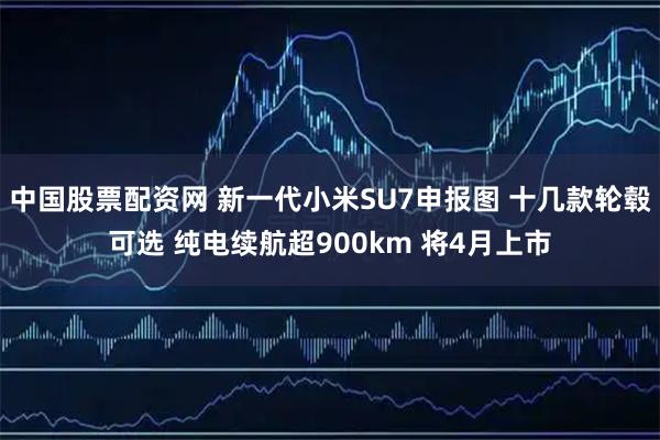 中国股票配资网 新一代小米SU7申报图 十几款轮毂可选 纯电续航超900km 将4月上市