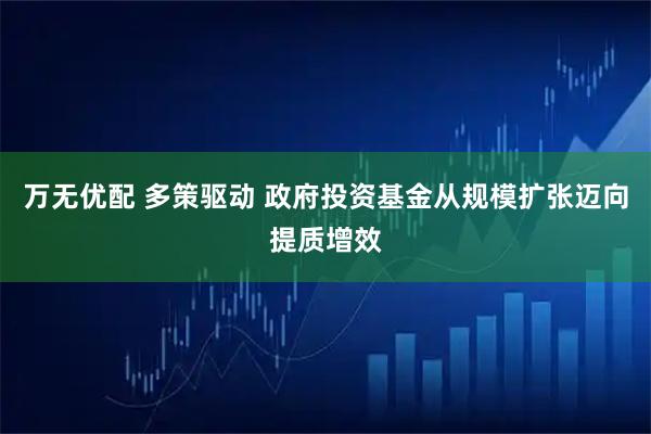 万无优配 多策驱动 政府投资基金从规模扩张迈向提质增效