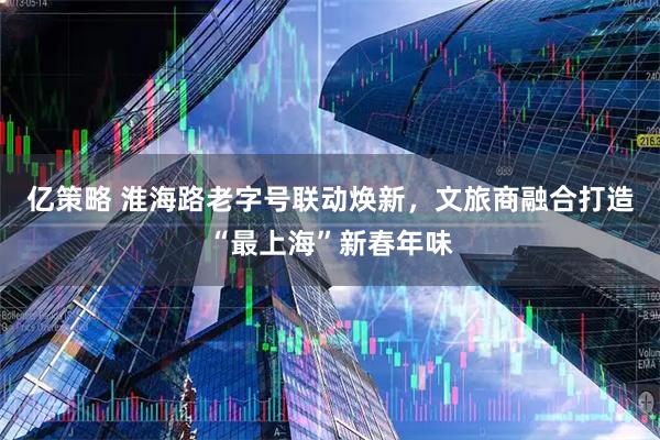 亿策略 淮海路老字号联动焕新，文旅商融合打造“最上海”新春年味