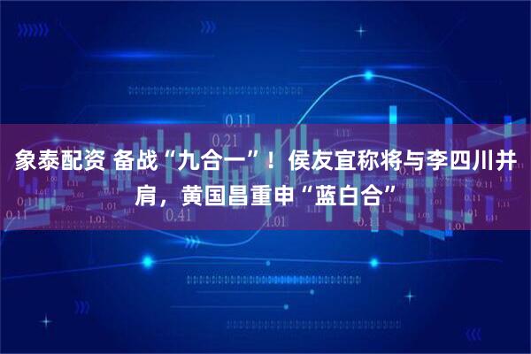 象泰配资 备战“九合一”！侯友宜称将与李四川并肩，黄国昌重申“蓝白合”