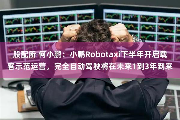 股配所 何小鹏:小鹏Robotaxi下半年开启载客示范运营,完全自动驾驶将在未来1到3年到来