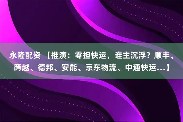 永隆配资 【推演：零担快运，谁主沉浮？顺丰、跨越、德邦、安能、京东物流、中通快运…】