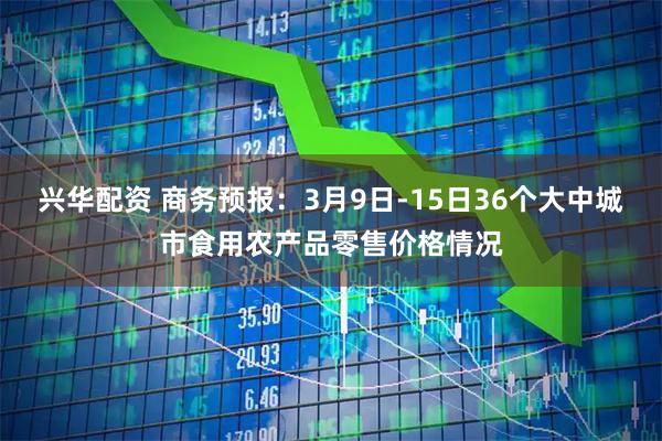 兴华配资 商务预报：3月9日-15日36个大中城市食用农产品零售价格情况