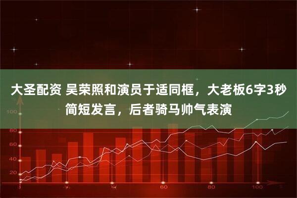 大圣配资 吴荣照和演员于适同框，大老板6字3秒简短发言，后者骑马帅气表演