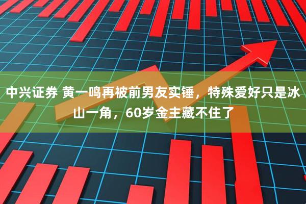 中兴证券 黄一鸣再被前男友实锤，特殊爱好只是冰山一角，60岁金主藏不住了