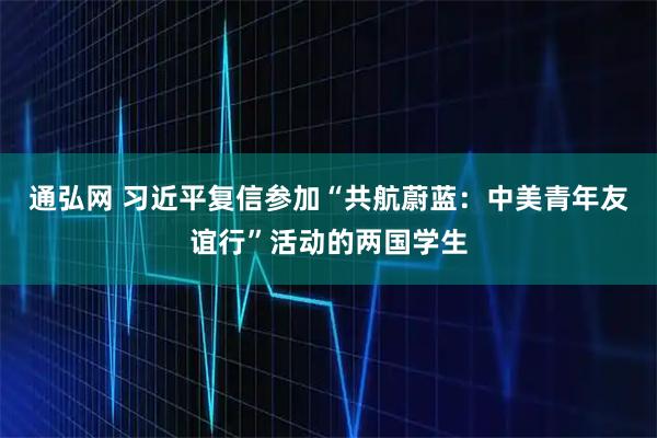 通弘网 习近平复信参加“共航蔚蓝：中美青年友谊行”活动的两国学生