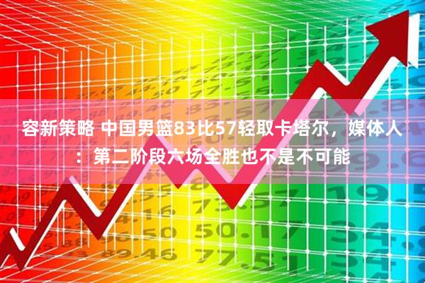 容新策略 中国男篮83比57轻取卡塔尔，媒体人：第二阶段六场全胜也不是不可能