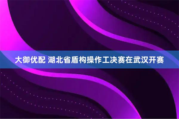 大御优配 湖北省盾构操作工决赛在武汉开赛